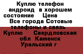 Куплю телефон андроид, в хорошем состояние  › Цена ­ 1 000 - Все города Сотовые телефоны и связь » Куплю   . Свердловская обл.,Каменск-Уральский г.